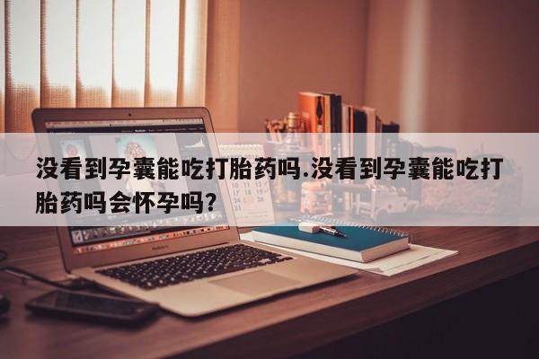 打胎药购买联系没看到孕囊能吃打胎药吗.没看到孕囊能吃打胎药吗会怀孕吗？